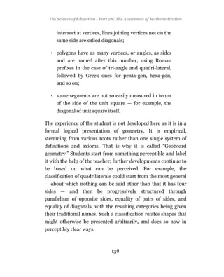 The Science of Education - Part 2B: The Awareness of Mathematization


     intersect at vertices, lines joining vertices not on the
     same side are called diagonals;

  • polygons have as many vertices, or angles, as sides
     and are named after this number, using Roman
     prefixes in the case of tri-angle and quadri-lateral,
     followed by Greek ones for penta-gon, hexa-gon,
     and so on;

  • some segments are not so easily measured in terms
     of the side of the unit square — for example, the
     diagonal of unit square itself.

The experience of the student is not developed here as it is in a
formal logical presentation of geometry. It is empirical,
stemming from various roots rather than one single system of
definitions and axioms. That is why it is called “Geoboard
geometry.” Students start from something perceptible and label
it with the help of the teacher; further developments continue to
be based on what can be perceived. For example, the
classification of quadrilaterals could start from the most general
— about which nothing can be said other than that it has four
sides — and then be progressively structured through
parallelism of opposite sides, equality of pairs of sides, and
equality of diagonals, with the resulting categories being given
their traditional names. Such a classification relates shapes that
might otherwise be presented arbitrarily, and does so now in
perceptibly clear ways.



                                 138
 