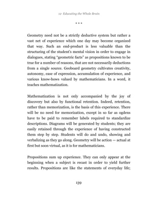 12 Educating the Whole Brain


                                ***


Geometry need not be a strictly deductive system but rather a
vast net of experience which one day may become organized
that way. Such an end-product is less valuable than the
structuring of the student’s mental vision in order to engage in
dialogues, stating “geometric facts” as propositions known to be
true for a number of reasons, that are not necessarily deductions
from a single source. Geoboard geometry cultivates creativity,
autonomy, ease of expression, accumulation of experience, and
various know-hows valued by mathematicians. In a word, it
teaches mathematization.


Mathematization is not only accompanied by the joy of
discovery but also by functional retention. Indeed, retention,
rather than memorization, is the basis of this experience. There
will be no need for memorization, except in so far as ogdens
have to be paid to remember labels required to standardize
descriptions. Diagrams will be generated by students; they are
easily retained through the experience of having constructed
them step by step. Students will do and undo, showing and
verbalizing as they go along. Geometry will be action — actual at
first but soon virtual, as it is for mathematicians.


Propositions sum up experience. They can only appear at the
beginning when a subject is recast in order to yield further
results. Propositions are like the statements of everyday life;



                                139
 