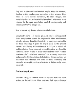 The Science                         The Awareness of Mathematization
 The Science of Education - Part 2B: The Awareness of Mathematization


they lead to conversations between people. They are concrete,
familiar to the speakers and accessible to the hearers. They
relate to one’s mental experience, to one’s images, like
everything else that is mastered by being lived. They seem to be
retained in the same way, being recalled spontaneously and
smoothly in the way images are.


That is why we say that we educate the whole brain.


Complexity exists — it has its place. It may be distinguished
from complication, which we experience when randomness
intrudes into our thoughts. Complexity is much more natural in
life than simplicity; it gains its proper place in the present
context. For playing with Geoboards is not just a matter of
making obvious those geometric propositions that are found in
textbooks. It can be one of those rare situations where “a little
produces a lot” and where “nothings” are so clearly important
and powerful. Mathematicians do both these things, and now we
can make most children own some of them, intimately and
naturally, a true gift for those who want to feel mentally more
powerful.


Animating Space


Students acting on rubber bands or colored rods see their
actions as discontinuous. They structure their space through



                                140
 