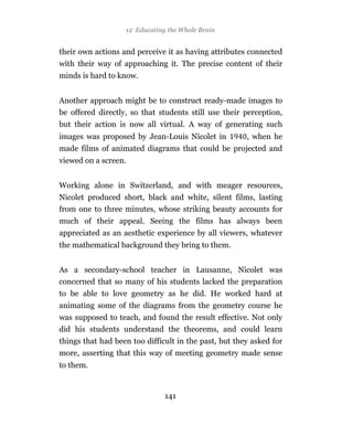12 Educating the Whole Brain


their own actions and perceive it as having attributes connected
with their way of approaching it. The precise content of their
minds is hard to know.


Another approach might be to construct ready-made images to
be offered directly, so that students still use their perception,
but their action is now all virtual. A way of generating such
images was proposed by Jean-Louis Nicolet in           , when he
made films of animated diagrams that could be projected and
viewed on a screen.


Working alone in Switzerland, and with meager resources,
Nicolet produced short, black and white, silent films, lasting
from one to three minutes, whose striking beauty accounts for
much of their appeal. Seeing the films has always been
appreciated as an aesthetic experience by all viewers, whatever
the mathematical background they bring to them.


As a secondary-school teacher in Lausanne, Nicolet was
concerned that so many of his students lacked the preparation
to be able to love geometry as he did. He worked hard at
animating some of the diagrams from the geometry course he
was supposed to teach, and found the result effective. Not only
did his students understand the theorems, and could learn
things that had been too difficult in the past, but they asked for
more, asserting that this way of meeting geometry made sense
to them.


                               141
 