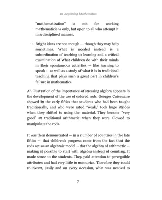 10 Beginning Mathematics


     “mathematization”         is       not   for       working
     mathematicians only, but open to all who attempt it
     in a disciplined manner.

  • Bright ideas are not enough — though they may help
     sometimes.    What     is      needed    instead     is   a
     subordination of teaching to learning and a critical
     examination of What children do with their minds
     in their spontaneous activities — like learning to
     speak — as well as a study of what it is in traditional
     teaching that plays such a great part in children’s
     failure in mathematics.

An illustration of the importance of stressing algebra appears in
the development of the use of colored rods. Georges Cuisenaire
showed in the early fifties that students who had been taught
traditionally, and who were rated “weak,” took huge strides
when they shifted to using the material. They became “very
good” at traditional arithmetic when they were allowed to
manipulate the rods.


It was then demonstrated — in a number of countries in the late
fifties — that children’s progress came from the fact that the
rods act as an algebraic model — for the algebra of arithmetic —
making it possible to start with algebra instead of counting. It
made sense to the students. They paid attention to perceptible
attributes and had very little to memorize. Therefore they could
re-invent, easily and on every occasion, what was needed to


                                    7
 