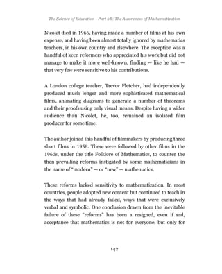 The Science of Education - Part 2B: The Awareness of Mathematization


Nicolet died in       , having made a number of films at his own
expense, and having been almost totally ignored by mathematics
teachers, in his own country and elsewhere. The exception was a
handful of keen reformers who appreciated his work but did not
manage to make it more well-known, finding — like he had —
that very few were sensitive to his contributions.


A London college teacher, Trevor Fletcher, had independently
produced much longer and more sophisticated mathematical
films, animating diagrams to generate a number of theorems
and their proofs using only visual means. Despite having a wider
audience than Nicolet, he, too, remained an isolated film
producer for some time.


The author joined this handful of filmmakers by producing three
short films in        . These were followed by other films in the
     s, under the title Folklore of Mathematics, to counter the
then prevailing reforms instigated by some mathematicians in
the name of “modern” — or “new” — mathematics.


These reforms lacked sensitivity to mathematization. In most
countries, people adopted new content but continued to teach in
the ways that had already failed, ways that were exclusively
verbal and symbolic. One conclusion drawn from the inevitable
failure of these “reforms” has been a resigned, even if sad,
acceptance that mathematics is not for everyone, but only for




                                 142
 