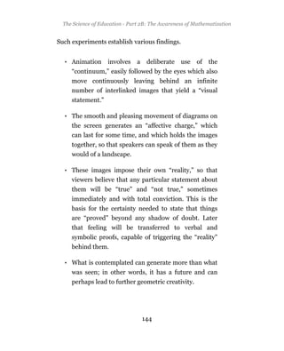 The Science of Education - Part 2B: The Awareness of Mathematization


Such experiments establish various findings.


  • Animation       involves    a    deliberate   use   of   the
     “continuum,” easily followed by the eyes which also
     move continuously leaving behind an infinite
     number of interlinked images that yield a “visual
     statement.”

  • The smooth and pleasing movement of diagrams on
     the screen generates an “affective charge,” which
     can last for some time, and which holds the images
     together, so that speakers can speak of them as they
     would of a landscape.

  • These images impose their own “reality,” so that
    viewers believe that any particular statement about
     them will be “true” and “not true,” sometimes
     immediately and with total conviction. This is the
     basis for the certainty needed to state that things
     are “proved” beyond any shadow of doubt. Later
     that feeling will be transferred to verbal and
     symbolic proofs, capable of triggering the “reality”
     behind them.

  • What is contemplated can generate more than what
     was seen; in other words, it has a future and can
     perhaps lead to further geometric creativity.




                                    144
 