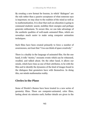 12 Educating the Whole Brain


By creating a new format for lessons, in which “dialogues” are
the rule rather than a passive acceptance of what someone says
is important, we stay close to the realities of the mind as well as
to mathematization. It is clear that such an education is going to
command students’ assent, mobilize their energies and perhaps
generate enthusiasm. To secure this, we can take advantage of
the aesthetic qualities of well-made animated films, which are
nowadays much easier to make using computer animation
techniques.


Such films have been created primarily to force a number of
awarenesses, not least that “I too can think of space creatively.”


There is a duality in the language of animated film. On the one
hand, it tells “stories,” recounts events which can be witnessed,
recalled, and talked about. On the other hand, it allows our
minds, which have time as one of their attributes, to be with the
film and to identify the dynamics of the kind of images found in
the dialogues that geometers have with themselves. In doing
this, our minds mathematize reality.


Circles in the Plane


Some of Nicolet’s themes have been treated in a new series of
geometry films. These are computer-animated, color films,
lasting about six minutes each; further details are given in the



                                145
 