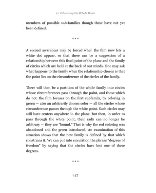 12 Educating the Whole Brain


members of possible sub-families though these have not yet
been defined.


                               ***


A second awareness may be forced when the film now lets a
white dot appear, so that there can be a suggestion of a
relationship between this fixed point of the plane and the family
of circles which are held at the back of our minds. One may ask
what happens to the family when the relationship chosen is that
the point lies on the circumference of the circles of the family.


There will then be a partition of the whole family into circles
whose circumferences pass through the point, and those which
do not. the film focuses on the first subfamily, by coloring in
green — also an arbitrarily chosen color — all the circles whose
circumference passes through the white point. Such circles may
still have centers anywhere in the plane, but then, in order to
pass through the white point, their radii can no longer be
arbitrary — they are “bound.” That is why the red coloring was
abandoned and the green introduced. An examination of this
situation shows that the new family is defined by that which
constrains it. We can put into circulation the phrase “degrees of
freedom” by saying that the circles have lost one of these
degrees.


                               ***


                                147
 