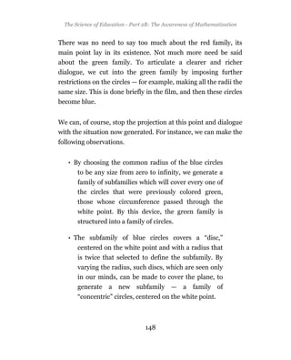 The Science of Education - Part 2B: The Awareness of Mathematization


There was no need to say too much about the red family, its
main point lay in its existence. Not much more need be said
about the green family. To articulate a clearer and richer
dialogue, we cut into the green family by imposing further
restrictions on the circles — for example, making all the radii the
same size. This is done briefly in the film, and then these circles
become blue.


We can, of course, stop the projection at this point and dialogue
with the situation now generated. For instance, we can make the
following observations.


   • By choosing the common radius of the blue circles
       to be any size from zero to infinity, we generate a
       family of subfamilies which will cover every one of
       the circles that were previously colored green,
       those whose circumference passed through the
       white point. By this device, the green family is
       structured into a family of circles.

   • The subfamily of blue circles covers a “disc,”
       centered on the white point and with a radius that
       is twice that selected to define the subfamily. By
       varying the radius, such discs, which are seen only
       in our minds, can be made to cover the plane, to
       generate a new subfamily — a family of
       “concentric” circles, centered on the white point.



                                 148
 