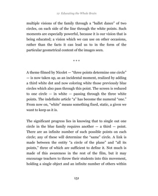 12 Educating the Whole Brain


multiple visions of the family through a “ballet dance” of two
circles, on each side of the line through the white points. Such
moments are especially powerful, because it is our vision that is
being educated; a vision which we can use on other occasions,
rather than the facts it can lead us to in the form of the
particular geometrical content of the images seen.


                                ***


A theme filmed by Nicolet — “three points determine one circle”
— is now taken up, as an incidental moment, realized by adding
a third white dot and now coloring white those previously blue
circles which also pass through this point. The screen is reduced
to one circle — in white — passing through the three white
points. The indefinite article “a” has become the numeral “one.”
From now on, “white” means something fixed, static, a given we
want to keep as it is.


The significant progress lies in knowing that to single out one
circle in the blue family requires another — a third — point.
There are an infinite number of such possible points on each
circle; any of these will determine the “same” circle. A link is
made between the entity “a circle of the plane” and “all its
points,” three of which are sufficient to define it. Not much is
made of this awareness in the rest of the film, but it may
encourage teachers to throw their students into this movement,
holding a single object and an infinite number of others within


                                 151
 