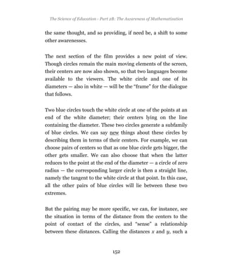 The Science of Education - Part 2B: The Awareness of Mathematization


the same thought, and so providing, if need be, a shift to some
other awarenesses.


The next section of the film provides a new point of view.
Though circles remain the main moving elements of the screen,
their centers are now also shown, so that two languages become
available to the viewers. The white circle and one of its
diameters — also in white — will be the “frame” for the dialogue
that follows.


Two blue circles touch the white circle at one of the points at an
end of the white diameter; their centers lying on the line
containing the diameter. These two circles generate a subfamily
of blue circles. We can say new things about these circles by
describing them in terms of their centers. For example, we can
choose pairs of centers so that as one blue circle gets bigger, the
other gets smaller. We can also choose that when the latter
reduces to the point at the end of the diameter — a circle of zero
radius — the corresponding larger circle is then a straight line,
namely the tangent to the white circle at that point. In this case,
all the other pairs of blue circles will lie between these two
extremes.


But the pairing may be more specific, we can, for instance, see
the situation in terms of the distance from the centers to the
point of contact of the circles, and “sense” a relationship
between these distances. Calling the distances x and y, such a



                                  152
 