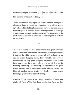 12 Educating the Whole Brain



relationship might be written, y ~        or x ~    or xy ~ . The

film also shows the relationship xy~- .


These awarenesses may open up a very different dialogue —
about functions, or mappings. It is easy to let students “dream
up” relationships linking the distances between the centers and
the white point of contact. Even if nothing is done at this stage
with these, an opening has been secured. The vagueness of the
relationship in the film is equivalent to its being as rich as it can
be made to be.


                                ***


The idea of having one blue circle tangent to a given white one
lets us choose new subfamilies. A red circle becomes green when
it touches the white circle; its center will still be kept moving
and its radius changing, though these variables are now not
independent. To stay green, the point of contact must also be
kept moving on the white circle; the green circles can be
touching “externally” or “internally.” A subfamily of the green
circles becomes blue as soon as the radius is kept constant. This
hints at another theme treated by Nicolet — equal circles
touching a given circle to generate a “ring.”


Every subfamily generated by varying the radius of these blue
circles will “behave” like that shown on the film. There are then


                                153
 