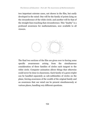 The Science of Education - Part 2B: The Awareness of Mathematization


two important extreme cases, not shown in the film, but easily
developed in the mind. One will be the family of points lying on
the circumference of the white circle; and another will be that of
the straight lines touching that circumference. This “duality” is a
profound awareness for mathematicians, now available to all
viewers.




The final two sections of the film are given over to forcing some
specific awarenesses arising from the simultaneous
consideration of three families of circles each tangent to the
white circle. Computer animation allows things that otherwise
could never be done in classrooms. Each family of a green triplet
can be handled separately as sub-subfamilies of circles on the
plane, forcing awareness of the wealth of the original family and
an awareness that our mind can be present simultaneously at
various places, handling very different questions.




                                  154
 