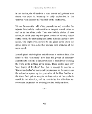 12 Educating the Whole Brain


In this section, the white circle is not a barrier and green or blue
circles can cross its boundary to unify subfamilies in the
“interior” with those in the “exterior” of the white circle.


We can focus on the radii of the green circles and note that the
triplets then include circles which are tangent to each other as
well as to the white circle. They also include circles of zero
radius, in which case only two green circles are actually visible
on the screen, the third being held in the mind as a circle of zero
radius. The triplet even reduces to one green circle when the
circles catch up with each other and are then animated at the
same speed.


As each green circle is given a fixed radius it becomes blue. The
finale to this “symphony” now uses the power of computer
animation to combine a number of pairs of blue circles touching
the white circle at three given points. These circles have only
“one degree of freedom,” but that is enough to provide a
“fireworks display” of moving circumferences on the screen. As
the animation speeds up the generation of the blue families at
the three fixed points, we gain an impression of the available
wealth in this situation, and its complexity. But this does not
overwhelm us; rather, we are delighted and ready for more.


                                ***




                                155
 