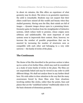 The Science of Education - Part 2B: The Awareness of Mathematization


In about six minutes, the film offers an experience of what
geometry may be about. The stress is on geometric experience;
the yield is remarkable. Students may not suspect that their
elders could have missed all this wealth and beauty when they
studied geometry. Having seen the film, their minds are full of
images — dynamic images always open to a promising future.
Geometry gains its freedom from the straightjacket of deductive
systems, which reduce truth to premise, whose origins seem
arbitrary and unfathomable. The most important of such
systems seem to impoverish their content. Here, however, we
increase the number of possible propositions that can be
asserted by increasing the number of structures seen as
compatible with each other and belonging to a very wide
universe — the family of circles of the plane.


The Continuum


The theme of the film described in the previous section is taken
up in a series of six further films, which may each be considered
as a study of some family of circles in the plane. The films are
not sequentially linked and may be viewed in any order to yield
different things. We shall not analyze these in any further detail
here. We wish rather to draw attention to the way that the many
awarenesses forced by these films arise from situations
involving entities like circles, rather than the points, lines and
planes that are the “undefined notions” traditionally taken to be
the basic elements of elementary geometry.


                                  156
 