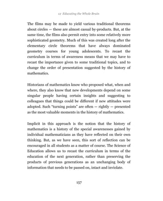 12 Educating the Whole Brain


The films may be made to yield various traditional theorems
about circles — these are almost casual by-products. But, at the
same time, the films also permit entry into some relatively more
sophisticated geometry. Much of this was created long after the
elementary circle theorems that have always dominated
geometry courses for young adolescents. To recast the
curriculum in terms of awareness means that we may have to
recast the importance given to some traditional topics, and to
change the order of presentation suggested by the history of
mathematics.


Historians of mathematics know who proposed what, when and
where, they also know that new developments depend on some
singular people having certain insights and suggesting to
colleagues that things could be different if new attitudes were
adopted. Such “turning points” are often — rightly — presented
as the most valuable moments in the history of mathematics.


Implicit in this approach is the notion that the history of
mathematics is a history of the special awarenesses gained by
individual mathematicians as they have reflected on their own
thinking. But, as we have seen, this sort of reflection can be
encouraged in all students as a matter of course. The Science of
Education allows us to recast the curriculum in terms of the
education of the next generation, rather than preserving the
products of previous generations as an unchanging body of
information that needs to be passed on, intact and inviolate.



                               157
 