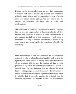 The Science of Education - Part 2B: The Awareness of Mathematization


History can be transcended once we see that unnecessary,
elaborated stuff can be replaced by a much more condensed
vision in which all that stuff reappears in the form of special
cases seen under certain lightings. We have shown how the
medium      of   animation    has    been    able    to   make    such
condensations.


This distillation of inherited knowledge is economic; it means
that we need no longer reflect a chronological point of view.
Because only awareness is educable, it seems common sense to
give students the full use of their awareness — and hence of
their brain — as long as it can be proved to be as fruitful as any
other way of integrating a collective experience valued by the
collectivity.


                                 ***


Films unfold images in time. Though time is not a mathematical
notion, it is axial to all mathematical thinking and we give it a
right of place when we aim at making creative mathematicians
of our students. This is why the medium of film is to be
preferred to any other. It is certainly preferable to the spoken or
printed word. We have indicated how we educate the whole
brain by letting images and their dynamics be the forerunners of
words. Verbalization about one’s experience after seeing a film
is valuable. But it can only translate in a limited way the
ineffable experience of infinite classes of simultaneous



                                  158
 