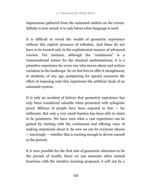 12 Educating the Whole Brain


impressions gathered from the animated entities on the screen.
Infinity is now actual; it is only latent when language is used.


It is difficult to reveal the wealth of geometric experience
without this explicit presence of infinities. And these do not
have to be treated only in the sophisticated manner of advanced
courses.   For    instance,   although   the   “continuum”    is   a
transcendental notion for the classical mathematician, it is a
primitive experience for every one who moves about and notices
variation in the landscape. So we feel free to offer it straightaway
to students, of any age, postponing for special occasions the
effort of imposing onto this experience the artificial cloak of an
axiomatic system.


It is only an accident of history that geometric experience has
only been considered valuable when presented with syllogistic
proof. Billions of people have been exposed to this — for
millennia. But only a very small fraction has been able to claim
to be geometers. We have seen what a vast experience can be
gained by starting with the continuum and offering ways of
making statements about it. So now we can let everyone choose
— knowingly — whether this is exciting enough to devote oneself
to the pursuit.


It is now possible for the first aim of geometric education to be
the pursuit of wealth. Since we can associate other mental
functions with the intuitive learning proposed, it will not be a



                                 159
 
