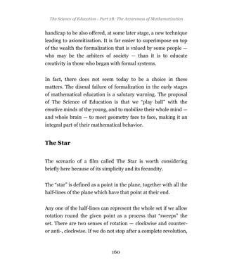 The Science of Education - Part 2B: The Awareness of Mathematization


handicap to be also offered, at some later stage, a new technique
leading to axiomitization. It is far easier to superimpose on top
of the wealth the formalization that is valued by some people —
who may be the arbiters of society — than it is to educate
creativity in those who began with formal systems.


In fact, there does not seem today to be a choice in these
matters. The dismal failure of formalization in the early stages
of mathematical education is a salutary warning. The proposal
of The Science of Education is that we “play ball” with the
creative minds of the young, and to mobilize their whole mind —
and whole brain — to meet geometry face to face, making it an
integral part of their mathematical behavior.


The Star


The scenario of a film called The Star is worth considering
briefly here because of its simplicity and its fecundity.


The “star” is defined as a point in the plane, together with all the
half-lines of the plane which have that point at their end.


Any one of the half-lines can represent the whole set if we allow
rotation round the given point as a process that “sweeps” the
set. There are two senses of rotation — clockwise and counter-
or anti-, clockwise. If we do not stop after a complete revolution,



                                 160
 