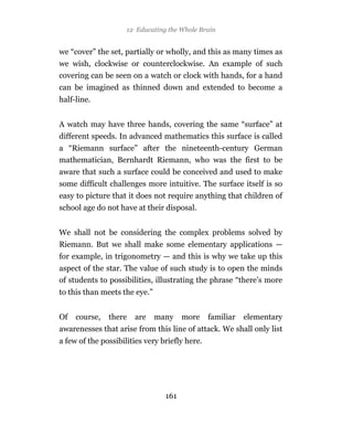 12 Educating the Whole Brain


we “cover” the set, partially or wholly, and this as many times as
we wish, clockwise or counterclockwise. An example of such
covering can be seen on a watch or clock with hands, for a hand
can be imagined as thinned down and extended to become a
half-line.


A watch may have three hands, covering the same “surface” at
different speeds. In advanced mathematics this surface is called
a “Riemann surface” after the nineteenth-century German
mathematician, Bernhardt Riemann, who was the first to be
aware that such a surface could be conceived and used to make
some difficult challenges more intuitive. The surface itself is so
easy to picture that it does not require anything that children of
school age do not have at their disposal.


We shall not be considering the complex problems solved by
Riemann. But we shall make some elementary applications —
for example, in trigonometry — and this is why we take up this
aspect of the star. The value of such study is to open the minds
of students to possibilities, illustrating the phrase “there’s more
to this than meets the eye.”


Of   course,   there   are     many    more     familiar   elementary
awarenesses that arise from this line of attack. We shall only list
a few of the possibilities very briefly here.




                                 161
 