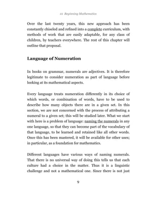 10 Beginning Mathematics


Over the last twenty years, this new approach has been
constantly chiseled and refined into a complete curriculum, with
methods of work that are easily adaptable, for any class of
children, by teachers everywhere. The rest of this chapter will
outline that proposal.


Language of Numeration


In books on grammar, numerals are adjectives. It is therefore
legitimate to consider numeration as part of language before
looking at its mathematical aspects.


Every language treats numeration differently in its choice of
which words, or combination of words, have to be used to
describe how many objects there are in a given set. In this
section, we are not concerned with the process of attributing a
numeral to a given set; this will be studied later. What we start
with here is a problem of language: naming the numerals in any
one language, so that they can become part of the vocabulary of
that language, to be learned and retained like all other words.
Once this has been mastered, it will be available for other uses;
in particular, as a foundation for mathematics.


Different languages have various ways of naming numerals.
That there is no universal way of doing this tells us that each
culture had a choice in the matter. Thus it is a linguistic
challenge and not a mathematical one. Since there is not just

                                9
 