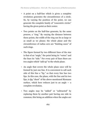 The Science of Education - Part 2B: The Awareness of Mathematization


• A point on a half-line which is given a complete
   revolution generates the circumference of a circle.
   So, by varying the position of the point, we can
   generate the complete family of “concentric circles”
   having the given point as their center.

• Two points on the half-line generate, by the same
  process, a “ring.” By varying the distance between
   these points, the width of the ring can be as large or
   as small as we please; the whole plane and the
   circumference of radius zero are “limiting cases” of
   such rings.

• The figure formed by two different lines of the star
   is that of an “angle,” the point being its “vertex” and
   the lines its “side.” For every pair of lines there are
   two angles which “add up” to the whole plane.

• An angle that covers the whole plane once will be
   formed by just one line. It is convenient to call each
   side of this line a “lip,” so that every line has two
   lips. In this case, the plane, with the line and its two
   lips, is the “sheet” of the above-mentioned Riemann
   surface, which here reduces just to an angle — a
   complete revolution.

• Two angles may be “added” or “subtracted” by
   replacing them by another pair having one side in
   common; this being an addition when the angles are


                               162
 