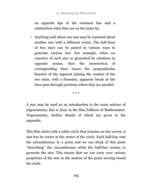 12 Educating the Whole Brain


      on opposite lips of the common line and a
      subtraction when they are on the same lip.

   • Anything said about one star may be repeated about
      another star with a different center. The half-lines
      of two stars can be paired in various ways to
      generate various loci. For example, when we
      conceive of each star as generated by rotations in
      opposite   senses,    then      the     intersection   of
      corresponding    lines   traces       the   perpendicular
      bisector of the segment joining the centers of the
      two stars, with a dramatic, apparent break as the
      lines pass through positions where they are parallel.

                               ***


A star may be used as an introduction to the main notions of
trigonometry; this is done in the film Folklore of Mathematics:
Trigonometry, further details of which are given in the
appendix.


This film starts with a white circle that remains on the screen. A
star has its center at the center of the circle. Each half-line cuts
the circumference in a point and we can think of this point
“describing” the circumference while the half-line rotates to
generate the star. This means that we can carry over various
properties of the star to the motion of the point moving round
the circle.


                                163
 