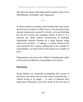 The Science of Education - Part 2B: The Awareness of Mathematization


This alters the shape of the trigonometric graphs to give waves
with differing “wavelengths” and “frequencies.”


                                 ***


It will be evident to secondary school teachers that what can be
derived from six minutes of film covers a very great deal of the
classical trigonometry required in schools, up to and including
the top level classes, just preceding college. It does so in a
coherent way which replaces memorization of seemingly
interminable symbolic formulae by a single dynamic image
which costs very little — a “nothing” — to retain. Moreover, the
work presented here requires nothing that is not available to
young children, nor does it have to be spread over a number of
years.


Trigonometry is one item in the “folklore” of mathematics which
can be recast and offered to young children in its entirety.


Summary


Young children are continually investigating their powers of
perception and action; they use these powers spontaneously —
without having to be taught — in order to elaborate their
experience of themselves and of the world. In the first part of




                                  170
 