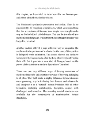 12 Educating the Whole Brain


this chapter, we have tried to show how this can become part
and parcel of mathematical education.


The Geoboards synthesize perception and action. They do so
pinpointedly, by requiring separate acts, which yield something
that has an existence of its own, in as simple or as complicated a
way as the individual child chooses. This can be translated into
mathematical language, which from then on triggers images well
lodged in the mind.


Another section offered a very different way of enlarging the
mathematical experience of students. In the case of film, action
is delegated to the animation. This denies viewers the initiative
with which they can usually alter the field of perception by using
their will. But it provides a new kind of dialogue based on the
power of the continuum and the dynamics of the mind.


These are two very different ways of linking awareness of
mathematization to the spontaneous ways of knowing belonging
to all of us. They both make a mighty difference to how students
enter geometry, stay in it during their lessons and afterwards,
and integrate it as a “natural” mental behavior with all other
behaviors, including verbalization, discipline, contact with
challenges, and retention. The resulting mental structures are
available     for   the   construction   of   mathematical   mental
structures.




                                  171
 