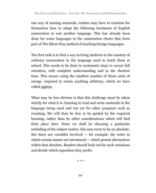 The Science of Education - Part 2B: The Awareness of Mathematization


one way of naming numerals, readers may have to examine for
themselves how to adapt the following treatment of English
numeration to suit another language. This has already been
done for some languages in the numeration charts that form
part of The Silent Way method of teaching foreign languages.


The first task is to find a way to bring students to the mastery of
ordinary numeration in the language used to teach them at
school. This needs to be done in systematic steps to secure full
retention, with complete understanding and in the shortest
time. This means using the smallest number of those units of
energy, required to retain anything arbitrary, which we have
called ogdens.


What may be less obvious is that this challenge must be taken
strictly for what it is: learning to read and write numerals in the
language being used and not yet for other purposes such as
counting. We will then be free to be guided by the required
learning, rather than by other considerations which will find
their place later. Since we shall be choosing a particular
unfolding of the subject matter, this may seem to be an absolute.
But there are variables involved — for example, the order in
which certain names are introduced — which permit alternatives
within that absolute. Readers should look out for such variations
and decide which exposition they prefer.


                                 ***


                                  10
 