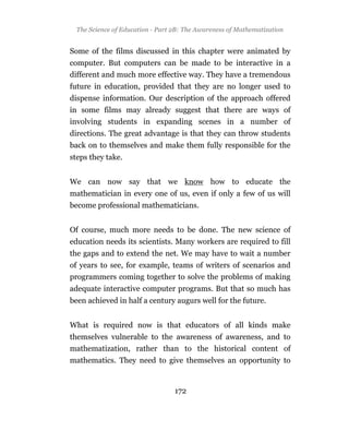 The Science of Education - Part 2B: The Awareness of Mathematization


Some of the films discussed in this chapter were animated by
computer. But computers can be made to be interactive in a
different and much more effective way. They have a tremendous
future in education, provided that they are no longer used to
dispense information. Our description of the approach offered
in some films may already suggest that there are ways of
involving students in expanding scenes in a number of
directions. The great advantage is that they can throw students
back on to themselves and make them fully responsible for the
steps they take.


We can now say that we know how to educate the
mathematician in every one of us, even if only a few of us will
become professional mathematicians.


Of course, much more needs to be done. The new science of
education needs its scientists. Many workers are required to fill
the gaps and to extend the net. We may have to wait a number
of years to see, for example, teams of writers of scenarios and
programmers coming together to solve the problems of making
adequate interactive computer programs. But that so much has
been achieved in half a century augurs well for the future.


What is required now is that educators of all kinds make
themselves vulnerable to the awareness of awareness, and to
mathematization, rather than to the historical content of
mathematics. They need to give themselves an opportunity to


                                  172
 