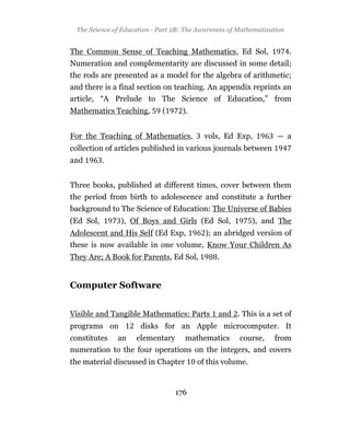 The Science of Education - Part 2B: The Awareness of Mathematization


The Common Sense of Teaching Mathematics, Ed Sol,                       .
Numeration and complementarity are discussed in some detail;
the rods are presented as a model for the algebra of arithmetic;
and there is a final section on teaching. An appendix reprints an
article, “A Prelude to The Science of Education,” from
Mathematics Teaching,        (     ).


For the Teaching of Mathematics,          vols, Ed Exp,           — a
collection of articles published in various journals between
and        .


Three books, published at different times, cover between them
the period from birth to adolescence and constitute a further
background to The Science of Education: The Universe of Babies
(Ed Sol,       ), Of Boys and Girls (Ed Sol,              ), and The
Adolescent and His Self (Ed Exp,           ); an abridged version of
these is now available in one volume, Know Your Children As
They Are; A Book for Parents, Ed Sol,          .


Computer Software


Visible and Tangible Mathematics: Parts        and . This is a set of
programs on          disks for an Apple microcomputer. It
constitutes an elementary mathematics course, from
numeration to the four operations on the integers, and covers
the material discussed in Chapter       of this volume.


                                 176
 