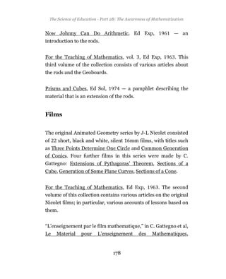 The Science of Education - Part 2B: The Awareness of Mathematization


Now Johnny Can Do Arithmetic, Ed Exp,                            — an
introduction to the rods.


For the Teaching of Mathematics, vol.          , Ed Exp,         . This
third volume of the collection consists of various articles about
the rods and the Geoboards.


Prisms and Cubes, Ed Sol,               — a pamphlet describing the
material that is an extension of the rods.


Films


The original Animated Geometry series by J-L Nicolet consisted
of    short, black and white, silent       mm films, with titles such
as Three Points Determine One Circle and Common Generation
of Conics. Four further films in this series were made by C.
Gattegno: Extensions of Pythagoras’ Theorem, Sections of a
Cube, Generation of Some Plane Curves, Sections of a Cone.


For the Teaching of Mathematics, Ed Exp,                 . The second
volume of this collection contains various articles on the original
Nicolet films; in particular, various accounts of lessons based on
them.


“L’enseignement par le film mathematique,” in C. Gattegno et al,
Le   Material     pour    L’enseignement       des    Mathematiques,


                                  178
 