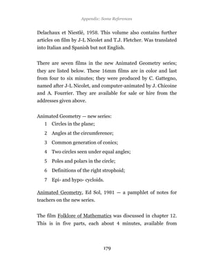 Appendix: Some References


Delachaux et Niestlé,         . This volume also contains further
articles on film by J-L Nicolet and T.J. Fletcher. Was translated
into Italian and Spanish but not English.


There are seven films in the new Animated Geometry series;
they are listed below. These      mm films are in color and last
from four to six minutes; they were produced by C. Gattegno,
named after J-L Nicolet, and computer-animated by J. Chicoine
and A. Fourrier. They are available for sale or hire from the
addresses given above.


Animated Geometry — new series:
      Circles in the plane;
      Angles at the circumference;
      Common generation of conics;
      Two circles seen under equal angles;
      Poles and polars in the circle;
      Definitions of the right strophoid;
      Epi- and hypo- cycloids.

Animated Geometry, Ed Sol,              — a pamphlet of notes for
teachers on the new series.


The film Folklore of Mathematics was discussed in chapter       .
This is in five parts, each about         minutes, available from



                                179
 