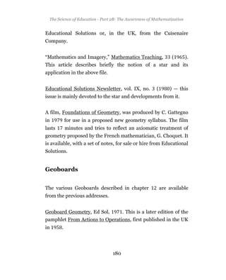 The Science of Education - Part 2B: The Awareness of Mathematization


Educational Solutions or, in the UK, from the Cuisenaire
Company.


“Mathematics and Imagery,” Mathematics Teaching,                 (       ).
This article describes briefly the notion of a star and its
application in the above file.


Educational Solutions Newsletter, vol. IX, no.          (       ) — this
issue is mainly devoted to the star and developments from it.


A film, Foundations of Geometry, was produced by C. Gattegno
in          for use in a proposed new geometry syllabus. The film
lasts       minutes and tries to reflect an axiomatic treatment of
geometry proposed by the French mathematician, G. Choquet. It
is available, with a set of notes, for sale or hire from Educational
Solutions.


Geoboards


The various Geoboards described in chapter                  are available
from the previous addresses.


Geoboard Geometry, Ed Sol,              . This is a later edition of the
pamphlet From Actions to Operations, first published in the UK
in      .




                                  180
 