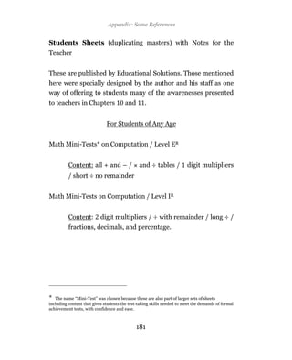 Appendix: Some References


Students Sheets (duplicating masters) with Notes for the
Teacher


These are published by Educational Solutions. Those mentioned
here were specially designed by the author and his staff as one
way of offering to students many of the awarenesses presented
to teachers in Chapters                 and       .


                              For Students of Any Age


Math Mini-Tests* on Computation / Level ER


          Content: all + and – /               and ÷ tables /           digit multipliers
          / short ÷ no remainder


Math Mini-Tests on Computation / Level IR


          Content:         digit multipliers / ÷ with remainder / long ÷ /
          fractions, decimals, and percentage.




* The name “Mini-Test” was chosen because these are also part of larger sets of sheets
including content that gives students the test-taking skills needed to meet the demands of formal
achievement tests, with confidence and ease.



                                              181
 