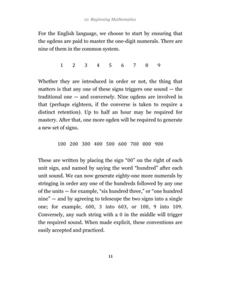 10 Beginning Mathematics


For the English language, we choose to start by ensuring that
the ogdens are paid to master the one-digit numerals. There are
nine of them in the common system.




Whether they are introduced in order or not, the thing that
matters is that any one of these signs triggers one sound — the
traditional one — and conversely. Nine ogdens are involved in
that (perhaps eighteen, if the converse is taken to require a
distinct retention). Up to half an hour may be required for
mastery. After that, one more ogden will be required to generate
a new set of signs.




These are written by placing the sign “     ” on the right of each
unit sign, and named by saying the word “hundred” after each
unit sound. We can now generate eighty-one more numerals by
stringing in order any one of the hundreds followed by any one
of the units — for example, “six hundred three,” or “one hundred
nine” — and by agreeing to telescope the two signs into a single
one; for example,         ,      into    , or     ,     into     .
Conversely, any such string with a      in the middle will trigger
the required sound. When made explicit, these conventions are
easily accepted and practiced.




                                  11
 