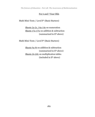 The Science of Education - Part 2B: The Awareness of Mathematization
                      Appendix: Some References


                       For    and   Year Olds


Math Mini-Tests / Level P (Basic Starters)


      Sheets a- c,       a-   e on numeration
      Sheets     a-    w on addition & subtraction
                       (summarized in ER above)


Math Mini-Tests / Level P (Basic Starters)


      Sheets a- t on addition & subtraction
                       (summarized in ER above)
      Sheets     -    L on multiplication tables
                       (included in ER above)




                                182
 