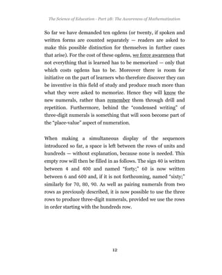 The Science of Education - Part 2B: The Awareness of Mathematization


So far we have demanded ten ogdens (or twenty, if spoken and
written forms are counted separately — readers are asked to
make this possible distinction for themselves in further cases
that arise). For the cost of these ogdens, we force awareness that
not everything that is learned has to be memorized — only that
which costs ogdens has to be. Moreover there is room for
initiative on the part of learners who therefore discover they can
be inventive in this field of study and produce much more than
what they were asked to memorize. Hence they will know the
new numerals, rather than remember them through drill and
repetition. Furthermore, behind the “condensed writing” of
three-digit numerals is something that will soon become part of
the “place-value” aspect of numeration.


When making a simultaneous display of the sequences
introduced so far, a space is left between the rows of units and
hundreds — without explanation, because none is needed. This
empty row will then be filled in as follows. The sign        is written
between      and          and named “forty;”          is now written
between     and       and, if it is not forthcoming, named “sixty;”
similarly for     ,   ,    . As well as pairing numerals from two
rows as previously described, it is now possible to use the three
rows to produce three-digit numerals, provided we use the rows
in order starting with the hundreds row.




                                  12
 