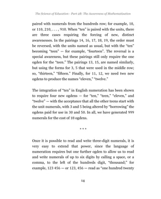The Science of Education - Part 2B: The Awareness of Mathematization


paired with numerals from the hundreds row; for example,                   ,
or     ,    ,...,      . When “ten” is paired with the units, there
are three cases requiring the forcing of new, distinct
awarenesses. In the pairings        ,     ,       ,    ,   , the order must
be reversed, with the units named as usual, but with the “ten”
becoming “teen” — for example, “fourteen”. The reversal is a
special awareness, but these pairings still only require the one
ogden for the “teen.” The pairings            ,       , are named similarly,
but using the forms for ,         that were used in the middle row;
so, “thirteen,” “fifteen.” Finally, for           ,     , we need two new
ogdens to produce the names “eleven,” “twelve.”


The integration of “ten” in English numeration has been shown
to require four new ogdens — for “ten,” “teen,” “eleven,” and
“twelve” — with the acceptance that all the other teens start with
the unit numerals, with     and     being altered by “borrowing” the
ogdens paid for use in       and        . In all, we have generated
numerals for the cost of      ogdens.


                                  ***


Once it is possible to read and write three-digit numerals, it is
very easy to extend that power, since the language of
numeration requires but one further ogden to allow us to read
and write numerals of up to six digits by calling a space, or a
comma, to the left of the hundreds digit, “thousand;” for
example,            — or      ,         — read as “one hundred twenty


                                   14
 