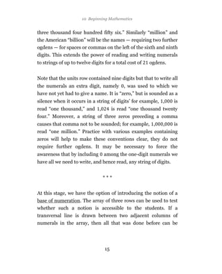 10 Beginning Mathematics


three thousand four hundred fifty six.” Similarly “million” and
the American “billion” will be the names — requiring two further
ogdens — for spaces or commas on the left of the sixth and ninth
digits. This extends the power of reading and writing numerals
to strings of up to twelve digits for a total cost of   ogdens.


Note that the units row contained nine digits but that to write all
the numerals an extra digit, namely , was used to which we
have not yet had to give a name. It is “zero,” but is sounded as a
silence when it occurs in a string of digits’ for example, ,       is
read “one thousand,” and ,             is read “one thousand twenty
four.” Moreover, a string of three zeros preceding a comma
causes that comma not to be sounded; for example, ,          ,     is
read “one million.” Practice with various examples containing
zeros will help to make these conventions clear, they do not
require further ogdens. It may be necessary to force the
awareness that by including      among the one-digit numerals we
have all we need to write, and hence read, any string of digits.


                                 ***


At this stage, we have the option of introducing the notion of a
base of numeration. The array of three rows can be used to test
whether such a notion is accessible to the students. If a
transversal line is drawn between two adjacent columns of
numerals in the array, then all that was done before can be




                                  15
 