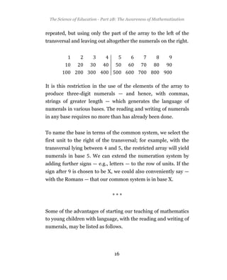 The Science of Education - Part 2B: The Awareness of Mathematization


repeated, but using only the part of the array to the left of the
transversal and leaving out altogether the numerals on the right.




It is this restriction in the use of the elements of the array to
produce three-digit numerals — and hence, with commas,
strings of greater length — which generates the language of
numerals in various bases. The reading and writing of numerals
in any base requires no more than has already been done.


To name the base in terms of the common system, we select the
first unit to the right of the transversal; for example, with the
transversal lying between      and , the restricted array will yield
numerals in base . We can extend the numeration system by
adding further signs — e.g., letters — to the row of units. If the
sign after   is chosen to be X, we could also conveniently say —
with the Romans — that our common system is in base X.


                                 ***


Some of the advantages of starting our teaching of mathematics
to young children with language, with the reading and writing of
numerals, may be listed as follows.




                                  16
 