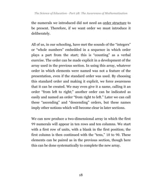 The Science of Education - Part 2B: The Awareness of Mathematization


the numerals we introduced did not need an order structure to
be present. Therefore, if we want order we must introduce it
deliberately.


All of us, in our schooling, have met the sounds of the “integers”
or “whole numbers” embedded in a sequence in which order
plays a part from the start; this is “counting” as a verbal
exercise. The order can be made explicit in a development of the
array used in the previous section. In using this array, whatever
order in which elements were named was not a feature of the
presentation, even if the standard order was used. By choosing
this standard order and making it explicit, we force awareness
that it can be created. We may even give it a name, calling it an
order “from left to right;” another order can be indicated as
easily and named an order “from right to left.” Later we can call
these “ascending” and “descending” orders, but these names
imply other notions which will become clear in later sections.


We can now produce a two-dimensional array in which the first
   numerals will appear in ten rows and ten columns. We start
with a first row of units, with a blank in the first position; the
first column is then continued with the “tens,”           to    . These
elements can be paired as in the previous section, though here
this can be done systematically to complete the new array.




                                  18
 