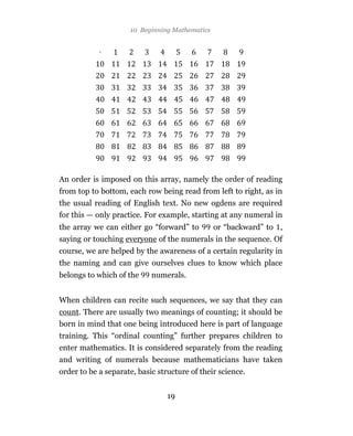 10 Beginning Mathematics




An order is imposed on this array, namely the order of reading
from top to bottom, each row being read from left to right, as in
the usual reading of English text. No new ogdens are required
for this — only practice. For example, starting at any numeral in
the array we can either go “forward” to         or “backward” to ,
saying or touching everyone of the numerals in the sequence. Of
course, we are helped by the awareness of a certain regularity in
the naming and can give ourselves clues to know which place
belongs to which of the     numerals.


When children can recite such sequences, we say that they can
count. There are usually two meanings of counting; it should be
born in mind that one being introduced here is part of language
training. This “ordinal counting” further prepares children to
enter mathematics. It is considered separately from the reading
and writing of numerals because mathematicians have taken
order to be a separate, basic structure of their science.


                                 19
 