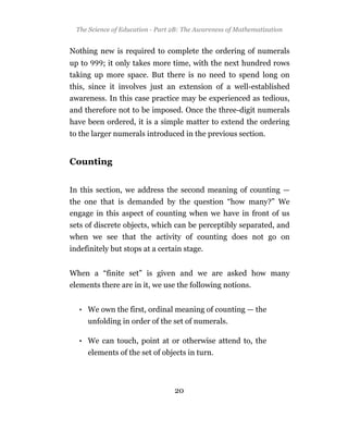 The Science of Education - Part 2B: The Awareness of Mathematization


Nothing new is required to complete the ordering of numerals
up to       ; it only takes more time, with the next hundred rows
taking up more space. But there is no need to spend long on
this, since it involves just an extension of a well-established
awareness. In this case practice may be experienced as tedious,
and therefore not to be imposed. Once the three-digit numerals
have been ordered, it is a simple matter to extend the ordering
to the larger numerals introduced in the previous section.


Counting


In this section, we address the second meaning of counting —
the one that is demanded by the question “how many?” We
engage in this aspect of counting when we have in front of us
sets of discrete objects, which can be perceptibly separated, and
when we see that the activity of counting does not go on
indefinitely but stops at a certain stage.


When a “finite set” is given and we are asked how many
elements there are in it, we use the following notions.


  • We own the first, ordinal meaning of counting — the
        unfolding in order of the set of numerals.

  • We can touch, point at or otherwise attend to, the
        elements of the set of objects in turn.



                                  20
 