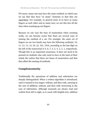 The Science of Education - Part 2B: The Awareness of Mathematization


Of course, many sets may have the same cardinal, in which case
we say that they have “as many” elements or that they are
equivalent. For example, in general most of us have as many
fingers as each other and as many toes; we use this fact all the
time when counting on our fingers.


Because we can vary the base of numeration when counting
orally, we can become aware that there are several ways of
naming the cardinal of a set. For example, the same set of
fingers on our two hands may have the following cardinals:               ,
  ,   ,    ,   ,    ,   ,     ,      , according as the last digit on
the left of the transversal is , , , , , , , , , respectively.
Though this is an important awareness, it does not need to be
pressed on students who only need to have at the back of their
minds the notion that there are bases of numeration and that
they affect the naming of cardinals.


Complementarity


Traditionally the operations of addition and subtraction are
sharply distinguished. When a written algorithm is introduced,
each is treated in two stages: without, and then with, carrying in
the case of addition; without, and then with, borrowing in the
case of subtraction. Although numerals are always read and
written from left to right, as is usual with English text, addition




                                  22
 