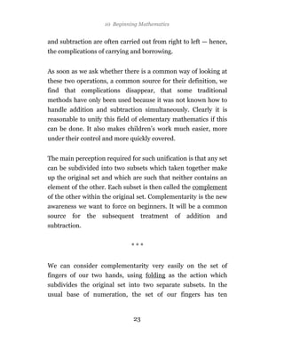 10 Beginning Mathematics


and subtraction are often carried out from right to left — hence,
the complications of carrying and borrowing.


As soon as we ask whether there is a common way of looking at
these two operations, a common source for their definition, we
find that complications disappear, that some traditional
methods have only been used because it was not known how to
handle addition and subtraction simultaneously. Clearly it is
reasonable to unify this field of elementary mathematics if this
can be done. It also makes children’s work much easier, more
under their control and more quickly covered.


The main perception required for such unification is that any set
can be subdivided into two subsets which taken together make
up the original set and which are such that neither contains an
element of the other. Each subset is then called the complement
of the other within the original set. Complementarity is the new
awareness we want to force on beginners. It will be a common
source   for   the   subsequent   treatment     of   addition   and
subtraction.


                              ***


We can consider complementarity very easily on the set of
fingers of our two hands, using folding as the action which
subdivides the original set into two separate subsets. In the
usual base of numeration, the set of our fingers has ten


                               23
 