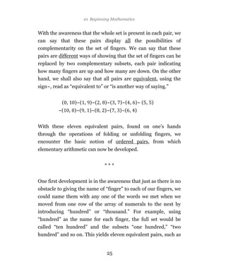10 Beginning Mathematics


With the awareness that the whole set is present in each pair, we
can say that these pairs display all the possibilities of
complementarity on the set of fingers. We can say that these
pairs are different ways of showing that the set of fingers can be
replaced by two complementary subsets, each pair indicating
how many fingers are up and how many are down. On the other
hand, we shall also say that all pairs are equivalent, using the
sign~, read as “equivalent to” or “is another way of saying.”


           ( ,     )~( , )~( , )~( , )~( , )~ ( , )
         ~(      , )~( , )~( , )~( , )~( , )


With these eleven equivalent pairs, found on one’s hands
through the operations of folding or unfolding fingers, we
encounter the basic notion of ordered pairs, from which
elementary arithmetic can now be developed.


                               ***


One first development is in the awareness that just as there is no
obstacle to giving the name of “finger” to each of our fingers, we
could name them with any one of the words we met when we
moved from one row of the array of numerals to the next by
introducing “hundred” or “thousand.” For example, using
“hundred” as the name for each finger, the full set would be
called “ten hundred” and the subsets “one hundred,” “two
hundred” and so on. This yields eleven equivalent pairs, such as


                                25
 