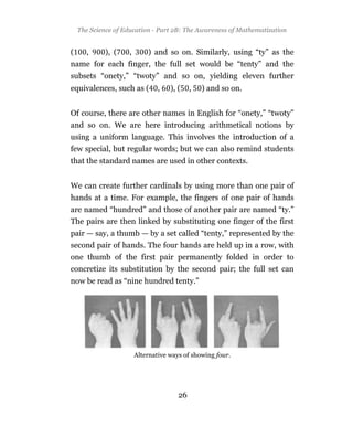 The Science of Education - Part 2B: The Awareness of Mathematization


(     ,      ), (   ,       ) and so on. Similarly, using “ty” as the
name for each finger, the full set would be “tenty” and the
subsets “onety,” “twoty” and so on, yielding eleven further
equivalences, such as (         ,   ), (    ,   ) and so on.


Of course, there are other names in English for “onety,” “twoty”
and so on. We are here introducing arithmetical notions by
using a uniform language. This involves the introduction of a
few special, but regular words; but we can also remind students
that the standard names are used in other contexts.


We can create further cardinals by using more than one pair of
hands at a time. For example, the fingers of one pair of hands
are named “hundred” and those of another pair are named “ty.”
The pairs are then linked by substituting one finger of the first
pair — say, a thumb — by a set called “tenty,” represented by the
second pair of hands. The four hands are held up in a row, with
one thumb of the first pair permanently folded in order to
concretize its substitution by the second pair; the full set can
now be read as “nine hundred tenty.”




                        Alternative ways of showing four.




                                       26
 