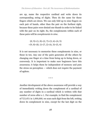 The Science of Education - Part 2B: The Awareness of Mathematization


are up, name the respective cardinal and write down its
corresponding string of digits. Then do the same for those
fingers which are down. We can only fold up to nine fingers on
each pair of hands, other than the pair on the furthest right,
because these pairs were denied one thumb in order to be linked
with the pair on its right. So, the complements within each of
these pairs will be complements in nine.


             ( , )~( , )~( , )~( , )~( , )
          ~( , )~( , )~( , )~( , )~( , )


It is not necessary to memorize these complements in nine, or
those in ten. Any one of the pairs generates all the others by
changing one finger at a time from being up to being down, or
conversely. It is important to make sure beginners have this
awareness; it helps them be independent of memory and puts
the stress on perception — which does not require the payment
of ogdens.


                                ***


Another development of the above awareness will provide a way
of immediately writing down the complement of a cardinal of
any number of digits in a cardinal which is written with that
number of zeros after a . For example, to find the complement
of    ,      in ,   ,    , we scan each digit from the left, writing
down its complement in nine, except for the last digit on the


                                 28
 