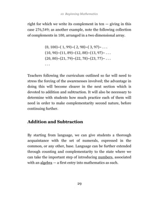 10 Beginning Mathematics


right for which we write its complement in ten — giving in this
case    ,       ; as another example, note the following collection
of complements in           , arranged in a two dimensional array.


            ( ,       )~( ,       )~( ,       )~( ,       )~ . . .
            (     ,   )~(     ,   )~(     ,    )~(    ,     )~ . . .
            (     ,   )~(     ,   )~(     ,    )~(    ,     )~ . . .
            ...


Teachers following the curriculum outlined so far will need to
stress the forcing of the awarenesses involved; the advantage in
doing this will become clearer in the next section which is
devoted to addition and subtraction. It will also be necessary to
determine with students how much practice each of them will
need in order to make complementarity second nature, before
continuing further.


Addition and Subtraction


By starting from language, we can give students a thorough
acquaintance with the set of numerals, expressed in the
common, or any other, base. Language can be further extended
through counting and complementarity to the state where we
can take the important step of introducing numbers, associated
with an algebra — a first entry into mathematics as such.




                                        29
 