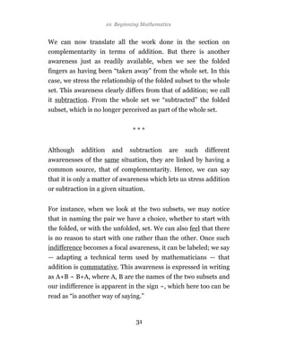 10 Beginning Mathematics


We can now translate all the work done in the section on
complementarity in terms of addition. But there is another
awareness just as readily available, when we see the folded
fingers as having been “taken away” from the whole set. In this
case, we stress the relationship of the folded subset to the whole
set. This awareness clearly differs from that of addition; we call
it subtraction. From the whole set we “subtracted” the folded
subset, which is no longer perceived as part of the whole set.


                                ***


Although    addition     and   subtraction    are   such   different
awarenesses of the same situation, they are linked by having a
common source, that of complementarity. Hence, we can say
that it is only a matter of awareness which lets us stress addition
or subtraction in a given situation.


For instance, when we look at the two subsets, we may notice
that in naming the pair we have a choice, whether to start with
the folded, or with the unfolded, set. We can also feel that there
is no reason to start with one rather than the other. Once such
indifference becomes a focal awareness, it can be labeled; we say
— adapting a technical term used by mathematicians — that
addition is commutative. This awareness is expressed in writing
as A+B ~ B+A, where A, B are the names of the two subsets and
our indifference is apparent in the sign ~, which here too can be
read as “is another way of saying.”


                                  31
 