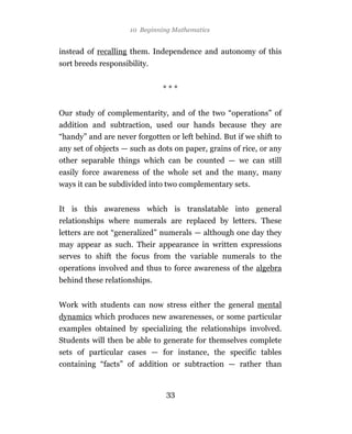 10 Beginning Mathematics


instead of recalling them. Independence and autonomy of this
sort breeds responsibility.


                              ***


Our study of complementarity, and of the two “operations” of
addition and subtraction, used our hands because they are
“handy” and are never forgotten or left behind. But if we shift to
any set of objects — such as dots on paper, grains of rice, or any
other separable things which can be counted — we can still
easily force awareness of the whole set and the many, many
ways it can be subdivided into two complementary sets.


It is this awareness which is translatable into general
relationships where numerals are replaced by letters. These
letters are not “generalized” numerals — although one day they
may appear as such. Their appearance in written expressions
serves to shift the focus from the variable numerals to the
operations involved and thus to force awareness of the algebra
behind these relationships.


Work with students can now stress either the general mental
dynamics which produces new awarenesses, or some particular
examples obtained by specializing the relationships involved.
Students will then be able to generate for themselves complete
sets of particular cases — for instance, the specific tables
containing “facts” of addition or subtraction — rather than


                               33
 